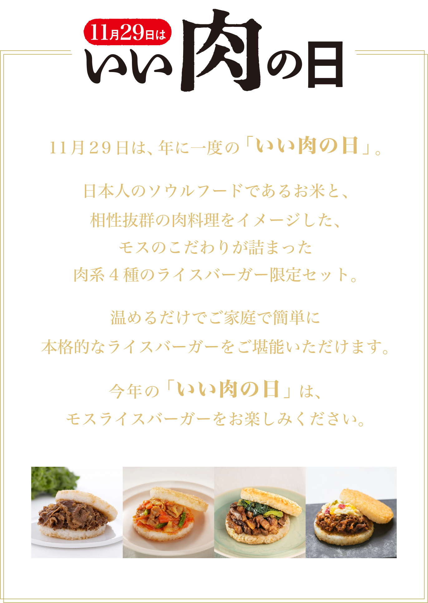 11月29日は、年に一度の「いい肉の日」。日本人のソウルフードであるお米と、相性抜群の肉料理をイメージした、モスのこだわりが詰まった肉系4種のライスバーガー限定セット。温めるだけでご家庭で簡単に本格的なライスバーガーをご堪能いただけます。今年の「いい肉の日」は、モスライスバーガーをお楽しみください。