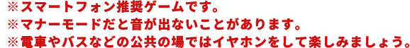 ※スマートフォン推奨ゲームです。※マナーモードだと音が出ないことがあります。※電車やバスなどの公共の場ではイヤホンをして楽しみましょう。