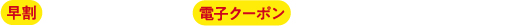 早割：は割対象商品　電子クーポン：電子クーポン配布対象商品