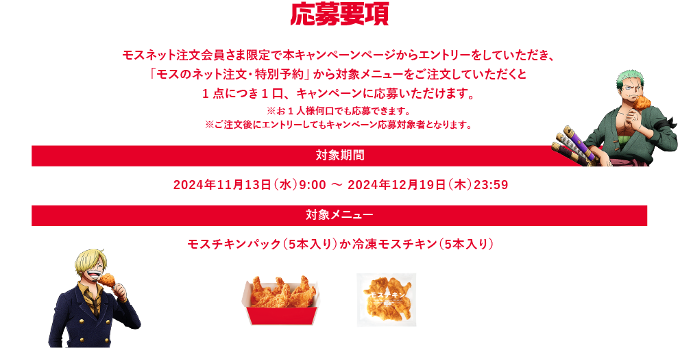 応募要項　モスネット注文会員さま限定で本キャンペーンページからエントリーをしていただき、モスバーガー公式サイトの「モスのネット注文・特別予約」から対象メニューをご注文していただくと1点につき1口、キャンペーンに応募いただけます。※お1人様何口でも応募できます。※ご注文後にエントリーしてもキャンペーン応募対象者となります。対象期間 2024年11月13日（水）9:00～2024年12月19日（木）23:59 対象メニュー モスチキンパック（5本入り）か冷凍モスチキン（5本入り）