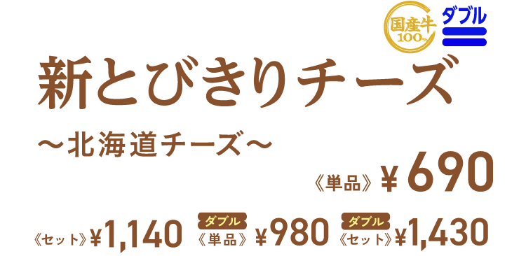 新とびきりチーズ ~北海道チーズ~ 単品 ¥690 セット ¥1,140 ダブル ダブル 単品 ¥980 セット ¥1,430