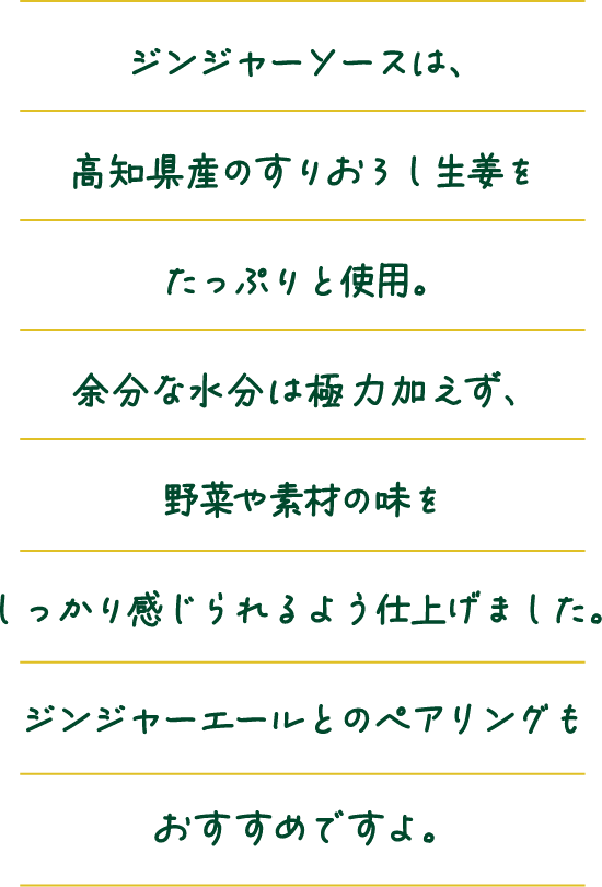 ジンジャーソースは、高知県産のすりおろし生姜をたっぷりと使用。余分な水分は極力加えず、野菜や素材の味をしっかり感じられるよう仕上げました。ジンジャーエールとのペアリングもおすすめですよ。