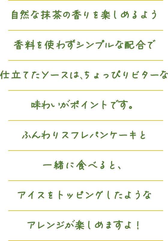 自然な抹茶の香りを楽しめるよう香料を使わずシンプルな配合で仕立てたソースは、ちょっぴりビターな味わいがポイントです。ふんわりスフレパンケーキと一緒に食べると、アイスをトッピングしたようなアレンジが楽しめますよ！