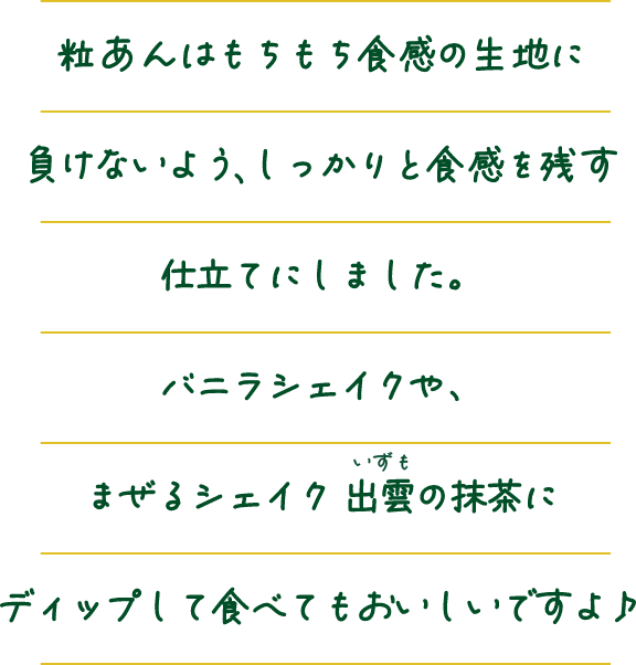 粒あんはもちもち食感の生地に負けないようしっかりと食感を残す仕立てにしました。バニラシェイクや、まぜるシェイク出雲いずもの抹茶にディップして食べてもおいしいですよ♪