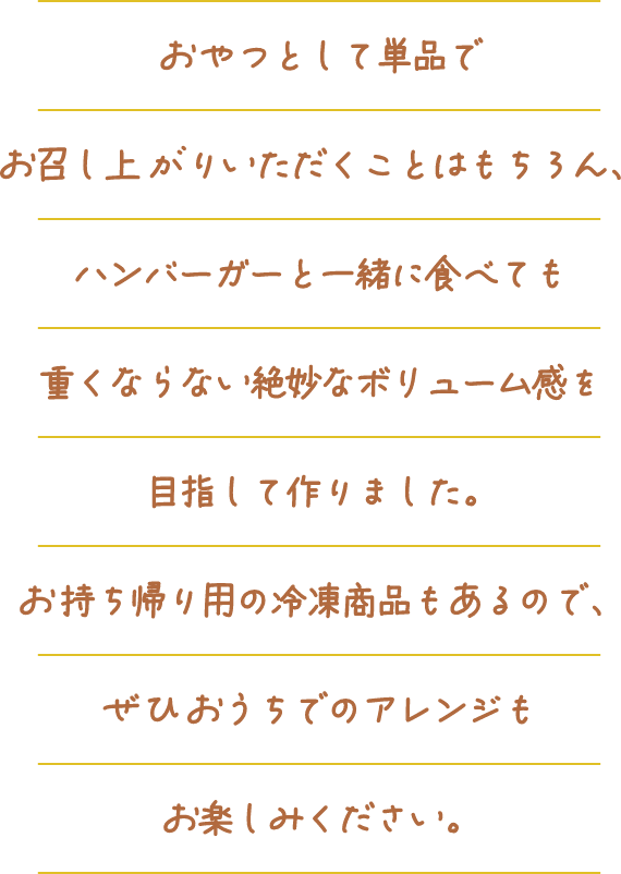 おやつとして単品でお召し上がりいただくことはもちろん、ハンバーガーと一緒に食べても重くならない絶妙なボリューム感を目指して作りました。お持ち帰り用の冷凍商品もあるので、ぜひおうちでのアレンジもお楽しみください。