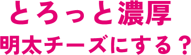 とろっと濃厚明太チーズにする？