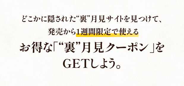 どこかに隠された“裏”月見サイトを見つけて、発売から1週間限定で使える - お得な「“裏”月見クーポン」をGETしよう。