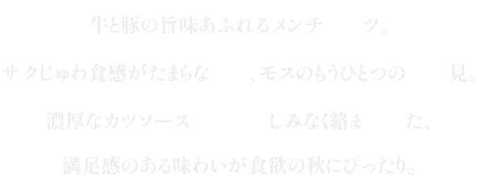 牛と豚の旨味あふれるメンチカツ。サクじゅわ食感がたまらない、モスのもうひとつの月見。濃厚なカツソースをおしみなく絡ませた、満足感のある味わいが食欲の秋にぴったり。